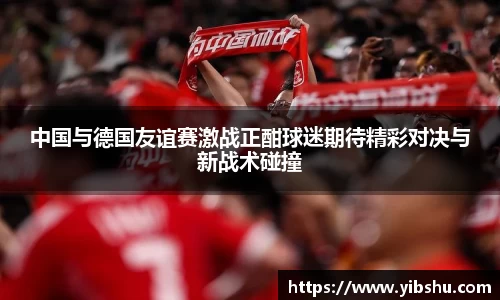 中国与德国友谊赛激战正酣球迷期待精彩对决与新战术碰撞